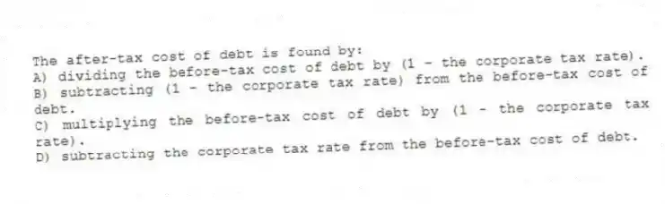 The after-tax cost of debt is found by:
A) dividing the before-tax cost of debt by (1 - the corporate tax rate).
B) subtracting (1 - the corporate tax rate) from the before-tax cost of debt.
C) multiplying the before-tax cost of debt by (1 - the corporate tax rate).
D) subtracting the corporate tax rate from the before-tax cost of debt.