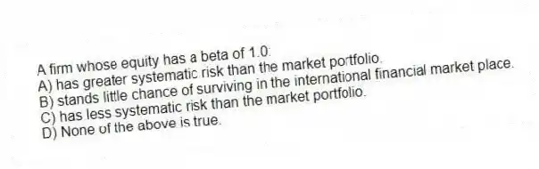 A firm whose equity has a beta of 1.0:
A) has greater systematic risk than the market portfolio.
B) stands little chance of surviving in the international financial market place.
C) has less systematic risk than the market portfolio.
D) None of the above is true.