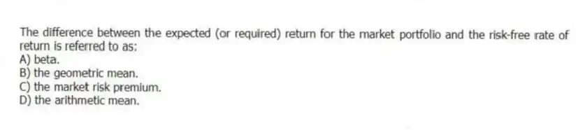 The difference between the expected (or required) return for the market portfolio and the risk-free rate of return is referred to as:
A) beta.
B) the geometric mean.
C) the market risk premium.
D) the arithmetic mean.