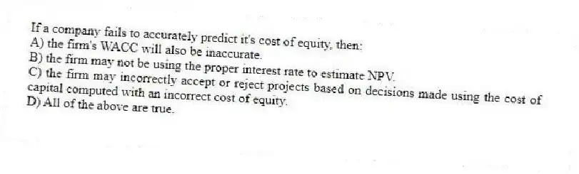 If a company fails to accurately predict it's cost of equity, then:
A) the firm's WACC will also be inaccurate.
B) the firm may not be using the proper interest rate to estimate NPV.
C) the firm may incorrectly accept or reject projects based on decisions made using the cost of capital computed with an incorrect cost of equity.
D) All of the above are true.