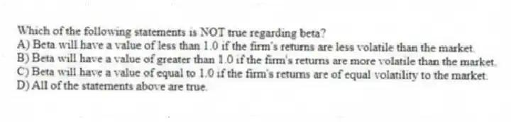 Which of the following statements is NOT true regarding beta?
A) Beta will have a value of less than 1.0 if the firm's returns are less volatile than the market.
B) Beta will have a value of greater than 1.0 if the firm's returns are more volatile than the market.
C) Beta will have a value of equal to 1.0 if the firm's returns are of equal volatility to the market.
D) All of the statements above are true.