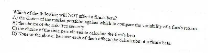 Which of the following will NOT affect a firm's beta?
A) the choice of the market portfolio against which to compare the variability of a firm's returns
B) the choice of the risk-free security
C) the choice of the time period used to calculate the firm's beta
D) None of the above, because each of them affects the calculation of a firm's beta.
