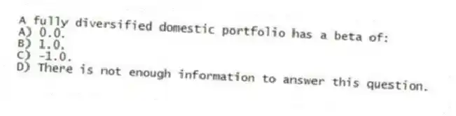 A fully diversified domestic portfolio has a beta of:
A) 0.0.
B) 1.0.
C) -1.0.
D) There is not enough information to answer this question.