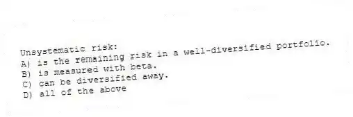 Unsystematic risk:
A) is the remaining risk in a well-diversified portfolio.
B) is measured with beta.
C) can be diversified away.
D) all of the above