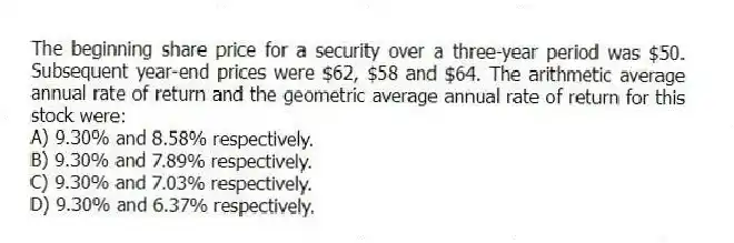 The beginning share price for a security over a three-year period was $50. Subsequent year-end prices were $62, $58 and $64. The arithmetic average annual rate of return and the geometric average annual rate of return for this stock were:
A) 9.30% and 8.58% respectively.
B) 9.30% and 7.89% respectively.
C) 9.30% and 7.03% respectively.
D) 9.30% and 6.37% respectively.