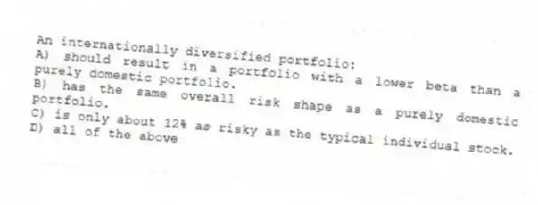 An internationally diversified portfolio:
A) should result in a portfolio with a lower beta than a purely domestic portfolio.
B) has the same overall risk shape as a purely domestic portfolio.
C) is only about 12% as risky as the typical individual stock.
D) all of the above