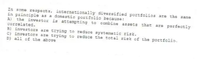 In some respects, internationally diversified portfolios are the same in principle as a domestic portfolio because:
A) the investor is attempting to combine assets that are perfectly correlated.
B) investors are trying to reduce systematic risk.
C) investors are trying to reduce the total risk of the portfolio.
D) all of the above