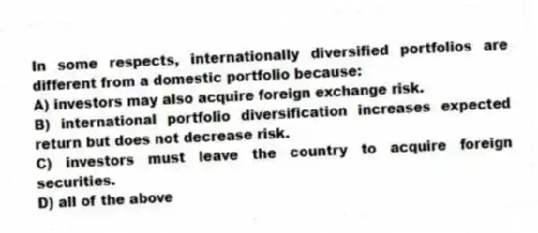 In some respects, internationally diversified portfolios are different from a domestic portfolio because:
A) investors may also acquire foreign exchange risk.
B) international portfolio diversification increases expected return but does not decrease risk.
C) investors must leave the country to acquire foreign securities.
D) all of the above