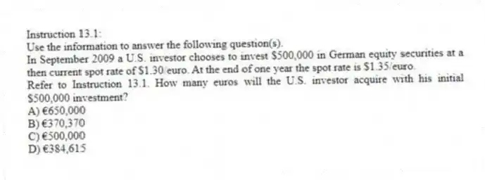 Instruction 13.1:
Use the information to answer the following question(s).
In September 2009 a U.S. investor chooses to invest $500,000 in German equity securities at a then current spot rate of $1.30/euro. At the end of one year the spot rate is $1.35/euro.
-Refer to Instruction 13.1. How many euros will the U.S. investor acquire with his initial $500,000 investment?
A) €650,000
B) €370,370
C) €500,000
D) €384,615
