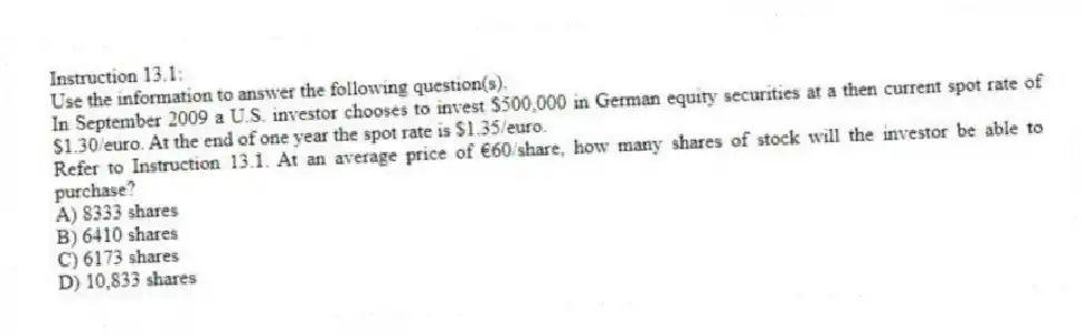 Instruction 13.1:
Use the information to answer the following question(s).
In September 2009 a U.S. investor chooses to invest $500,000 in German equity securities at a then current spot rate of $1.30/euro. At the end of one year the spot rate is $1.35/euro.
-Refer to Instruction 13.1. At an average price of €60/share, how many shares of stock will the investor be able to purchase?
A) 8333 shares
B) 6410 shares
C) 6173 shares
D) 10,833 shares