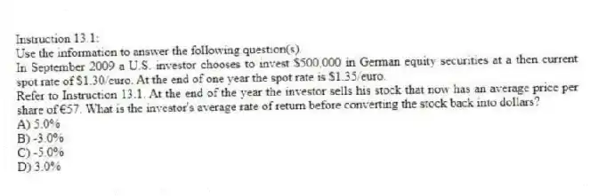 Instruction 13.1:
Use the information to answer the following question(s).
In September 2009 a U.S. investor chooses to invest $500,000 in German equity securities at a then current spot rate of $1.30/euro. At the end of one year the spot rate is $1.35/euro.
-Refer to Instruction 13.1. At the end of the year the investor sells his stock that now has an average price per share of €57. What is the investor's average rate of return before converting the stock back into dollars?
A) 5.0%
B) -3.0%
C) -5.0%
D) 3.0%