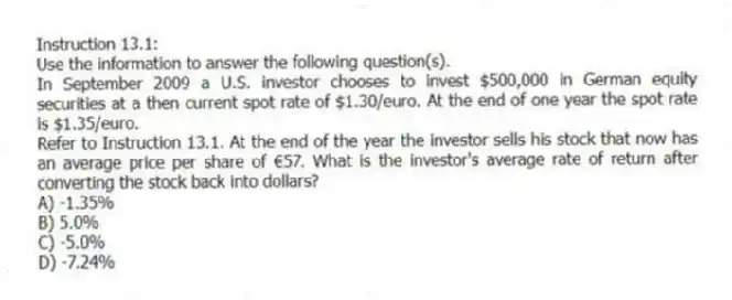 Instruction 13.1:
Use the information to answer the following question(s).
In September 2009 a U.S. investor chooses to invest $500,000 in German equity securities at a then current spot rate of $1.30/euro. At the end of one year the spot rate is $1.35/euro.
-Refer to Instruction 13.1. At the end of the year the investor sells his stock that now has an average price per share of €57. What is the investor's average rate of return after converting the stock back into dollars?
A) -1.35%
B) 5.0%
C) -5.0%
D) -7.24%