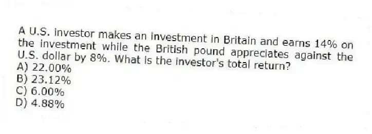 A U.S. investor makes an investment in Britain and earns 14% on the investment while the British pound appreciates against the U.S. dollar by 8%. What is the investor's total return?
A) 22.00%
B) 23.12%
C) 6.00%
D) 4.88%