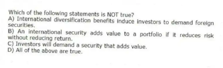 Which of the following statements is NOT true?
A) International diversification benefits induce investors to demand foreign securities.
B) An international security adds value to a portfolio if it reduces risk without reducing return.
C) Investors will demand a security that adds value.
D) All of the above are true.