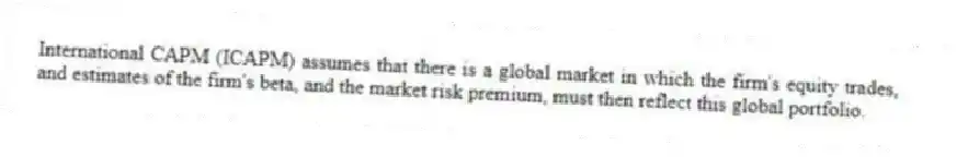 International CAPM (ICAPM) assumes that there is a global market in which the firm's equity trades, and estimates of the firm's beta, and the market risk premium, must then reflect this global portfolio.