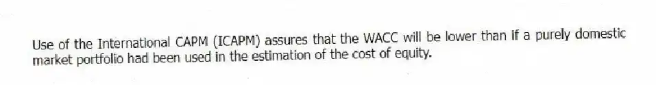 Use of the International CAPM (ICAPM) assures that the WACC will be lower than if a purely domestic market portfolio had been used in the estimation of the cost of equity.