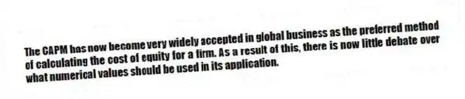 The CAPM has now become very widely accepted in global business as the preferred method of calculating the cost of equity for a firm. As a result of this, there is now little debate over what numerical values should be used in its application.