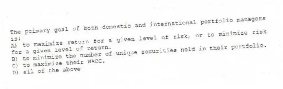 The primary goal of both domestic and international portfolio managers is:
A) to maximize return for a given level of risk, or to minimize risk for a given level of return.
B) to minimize the number of unique securities held in their portfolio.
C) to maximize their WACC.
D) all of the above