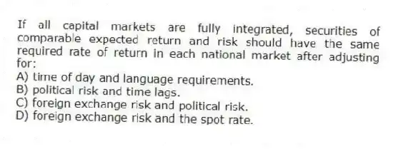 If all capital markets are fully integrated, securities of comparable expected return and risk should have the same required rate of return in each national market after adjusting for:
A) time of day and language requirements.
B) political risk and time lags.
C) foreign exchange risk and political risk.
D) foreign exchange risk and the spot rate.