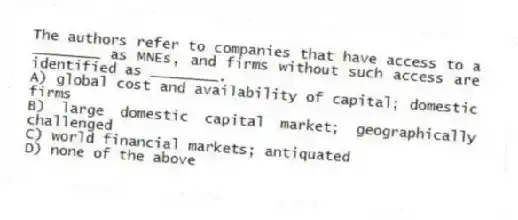 The authors refer to companies that have access to a ________ as MNEs, and firms without such access are identified as ________.
A) global cost and availability of capital; domestic firms
B) large domestic capital market; geographically challenged
C) world financial markets; antiquated
D) none of the above