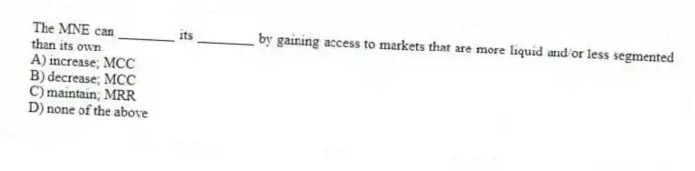 The MNE can ________ its ________ by gaining access to markets that are more liquid and/or less segmented than its own.
A) increase; MCC
B) decrease; MCC
C) maintain; MRR
D) none of the above