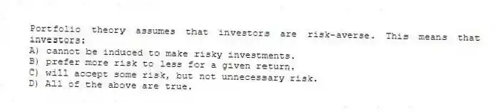 Portfolio theory assumes that investors are risk-averse. This means that investors:
A) cannot be induced to make risky investments.
B) prefer more risk to less for a given return.
C) will accept some risk, but not unnecessary risk.
D) All of the above are true.