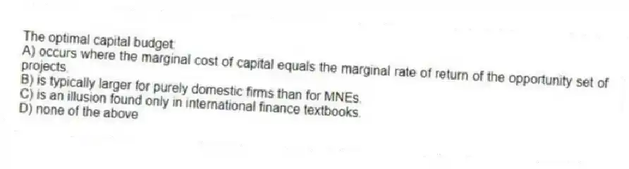 The optimal capital budget:
A) occurs where the marginal cost of capital equals the marginal rate of return of the opportunity set of projects.
B) is typically larger for purely domestic firms than for MNEs.
C) is an illusion found only in international finance textbooks.
D) none of the above