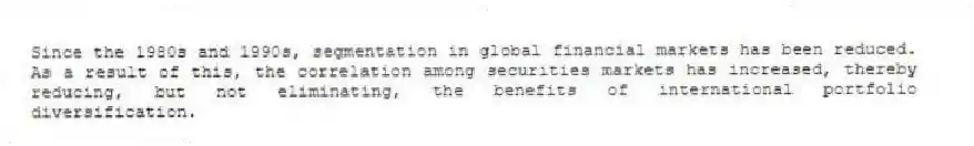 Since the 1980s and 1990s, segmentation in global financial markets has been reduced. As a result of this, the correlation among securities markets has increased, thereby reducing, but not eliminating, the benefits of international portfolio diversification.