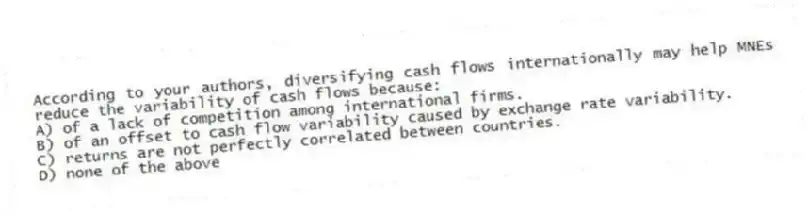 According to your authors, diversifying cash flows internationally may help MNEs reduce the variability of cash flows because:
A) of a lack of competition among international firms.
B) of an offset to cash flow variability caused by exchange rate variability.
C) returns are not perfectly correlated between countries.
D) none of the above