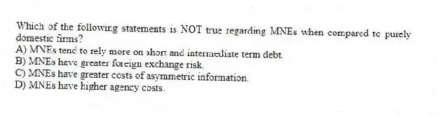 Which of the following statements is NOT true regarding MNEs when compared to purely domestic firms?
A) MNEs tend to rely more on short and intermediate term debt.
B) MNEs have greater foreign exchange risk.
C) MNEs have greater costs of asymmetric information.
D) MNEs have higher agency costs.