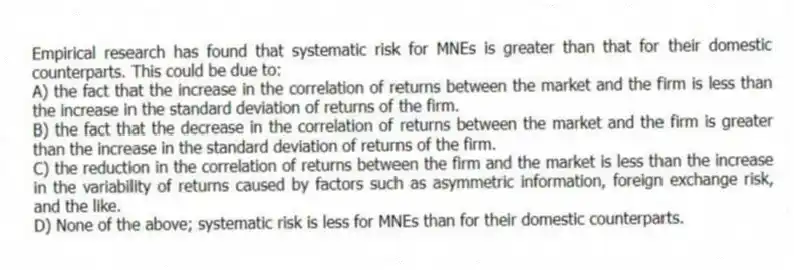 Empirical research has found that systematic risk for MNEs is greater than that for their domestic counterparts. This could be due to:
A) the fact that the increase in the correlation of returns between the market and the firm is less than the increase in the standard deviation of returns of the firm.
B) the fact that the decrease in the correlation of returns between the market and the firm is greater than the increase in the standard deviation of returns of the firm.
C) the reduction in the correlation of returns between the firm and the market is less than the increase in the variability of returns caused by factors such as asymmetric information, foreign exchange risk, and the like.
D) None of the above; systematic risk is less for MNEs than for their domestic counterparts.