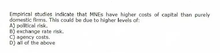 Empirical studies indicate that MNEs have higher costs of capital than purely domestic firms. This could be due to higher levels of:
A) political risk.
B) exchange rate risk.
C) agency costs.
D) all of the above
