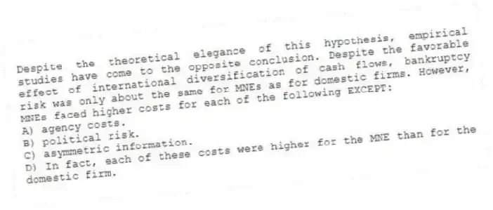 Despite the theoretical elegance of this hypothesis, empirical studies have come to the opposite conclusion. Despite the favorable effect of international diversification of cash flows, bankruptcy risk was only about the same for MNEs as for domestic firms. However, MNEs faced higher costs for each of the following EXCEPT:
A) agency costs.
B) political risk.
C) asymmetric information.
D) In fact, each of these costs were higher for the MNE than for the domestic firm.