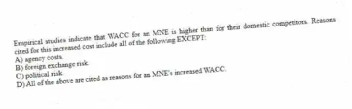 Empirical studies indicate that WACC for an MNE is higher than for their domestic competitors. Reasons cited for this increased cost include all of the following EXCEPT:
A) agency costs.
B) foreign exchange risk.
C) political risk.
D) All of the above are cited as reasons for an MNE's increased WACC.