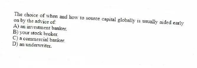 The choice of when and how to source capital globally is usually aided early on by the advice of:
A) an investment banker.
B) your stock broker.
C) a commercial banker.
D) an underwriter.