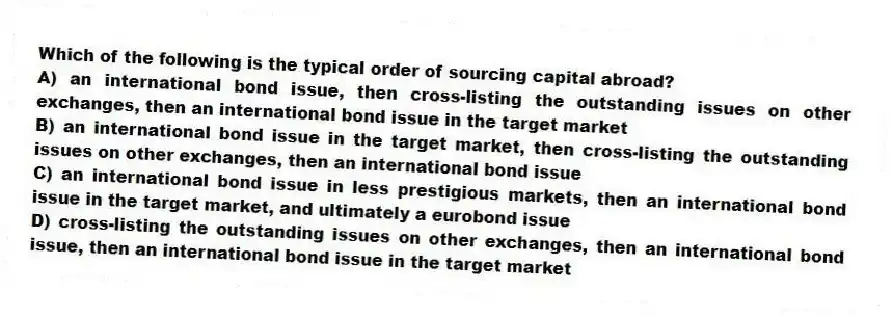 Which of the following is the typical order of sourcing capital abroad?
A) an international bond issue, then cross-listing the outstanding issues on other exchanges, then an international bond issue in the target market
B) an international bond issue in the target market, then cross-listing the outstanding issues on other exchanges, then an international bond issue
C) an international bond issue in less prestigious markets, then an international bond issue in the target market, and ultimately a eurobond issue
D) cross-listing the outstanding issues on other exchanges, then an international bond issue, then an international bond issue in the target market