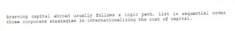 Sourcing capital abroad usually follows a logic path. List in sequential order three corporate strategies in internationalizing the cost of capital.