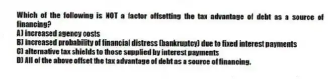 Which of the following is NOT a factor offsetting the tax advantage of debt as a source of financing?
A) increased agency costs
B) increased probability of financial distress (bankruptcy) due to fixed interest payments
C) alternative tax shields to those supplied by interest payments
D) All of the above offset the tax advantage of debt as a source of financing.