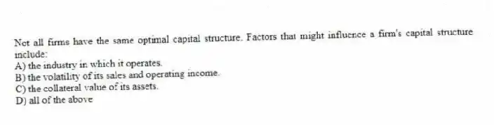 Not all firms have the same optimal capital structure. Factors that might influence a firm's capital structure include:
A) the industry in which it operates.
B) the volatility of its sales and operating income.
C) the collateral value of its assets.
D) all of the above