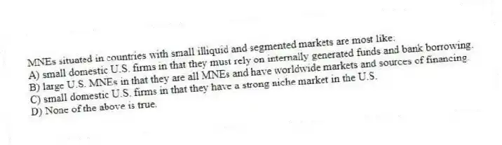 MNEs situated in countries with small illiquid and segmented markets are most like:
A) small domestic U.S. firms in that they must rely on internally generated funds and bank borrowing.
B) large U.S. MNEs in that they are all MNEs and have worldwide markets and sources of financing.
C) small domestic U.S. firms in that they have a strong niche market in the U.S.
D) None of the above is true.
