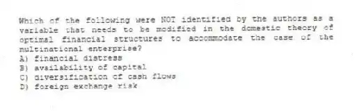 Which of the following were NOT identified by the authors as a variable that needs to be modified in the domestic theory of optimal financial structures to accommodate the case of the multinational enterprise?
A) financial distress
B) availability of capital
C) diversification of cash flows
D) foreign exchange risk