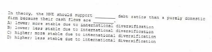 In theory, the MNE should support ________ debt ratios than a purely domestic firm because their cash flows are ________.
A) lower; more stable due to international diversification
B) lower; less stable due to international diversification
C) higher; more stable due to international diversification
D) higher; less stable due to international diversification
