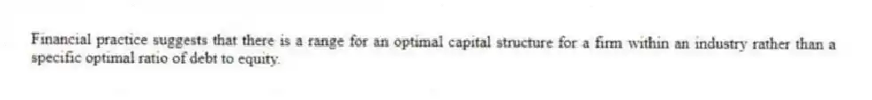 Financial practice suggests that there is a range for an optimal capital structure for a firm within an industry rather than a specific optimal ratio of debt to equity.