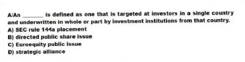 A/An ________ is defined as one that is targeted at investors in a single country and underwritten in whole or part by investment institutions from that country.
A) SEC rule 144a placement
B) directed public share issue
C) Euroequity public issue
D) strategic alliance