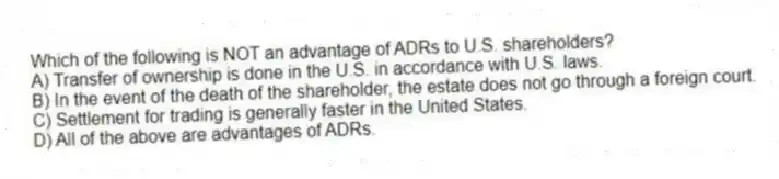 Which of the following is NOT an advantage of ADRs to U.S. shareholders?
A) Transfer of ownership is done in the U.S. in accordance with U.S. laws.
B) In the event of the death of the shareholder, the estate does not go through a foreign court.
C) Settlement for trading is generally faster in the United States.
D) All of the above are advantages of ADRs.