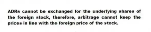 ADRs cannot be exchanged for the underlying shares of the foreign stock, therefore, arbitrage cannot keep the prices in line with the foreign price of the stock.