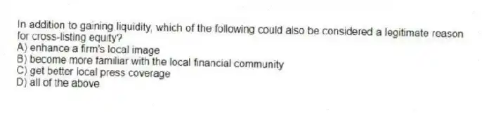 In addition to gaining liquidity, which of the following could also be considered a legitimate reason for cross-listing equity?
A) enhance a firm's local image
B) become more familiar with the local financial community
C) get better local press coverage
D) all of the above