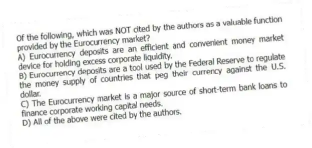 Of the following, which was NOT cited by the authors as a valuable function provided by the Eurocurrency market?
A) Eurocurrency deposits are an efficient and convenient money market device for holding excess corporate liquidity.
B) Eurocurrency deposits are a tool used by the Federal Reserve to regulate the money supply of countries that peg their currency against the U.S. dollar.
C) The Eurocurrency market is a major source of short-term bank loans to finance corporate working capital needs.
D) All of the above were cited by the authors.