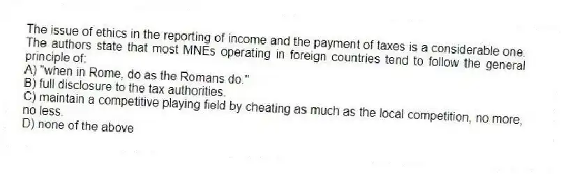 The issue of ethics in the reporting of income and the payment of taxes is a considerable one. The authors state that most MNEs operating in foreign countries tend to follow the general principle of:
A) "when in Rome, do as the Romans do."
B) full disclosure to the tax authorities.
C) maintain a competitive playing field by cheating as much as the local competition, no more, no less.
D) none of the above