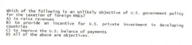 Which of the following is an unlikely objective of U.S. government policy for the taxation of foreign MNEs?
A) to raise revenues
B) to provide an incentive for U.S. private investment in developing countries
C) to improve the U.S. balance of payments
D) All of the above are objectives.